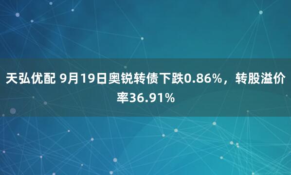 天弘优配 9月19日奥锐转债下跌0.86%，转股溢价率36.91%