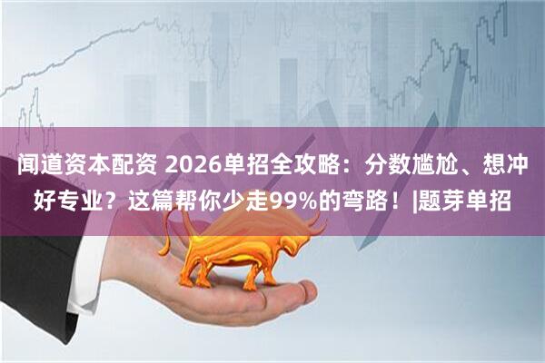 闻道资本配资 2026单招全攻略：分数尴尬、想冲好专业？这篇帮你少走99%的弯路！|题芽单招