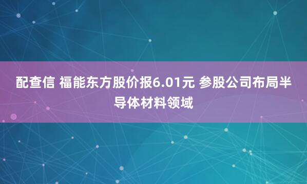 配查信 福能东方股价报6.01元 参股公司布局半导体材料领域
