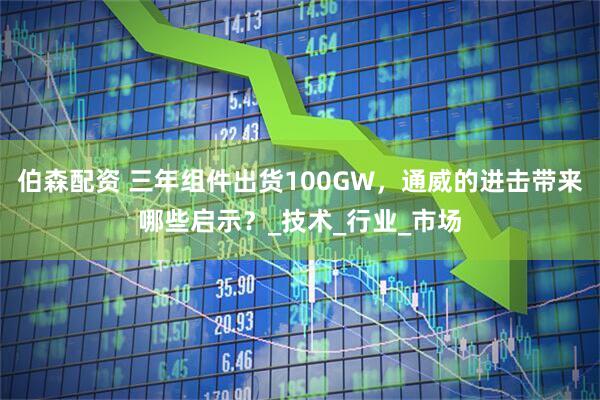 伯森配资 三年组件出货100GW,通威的进击带来哪些启示?_技术_行业_市场