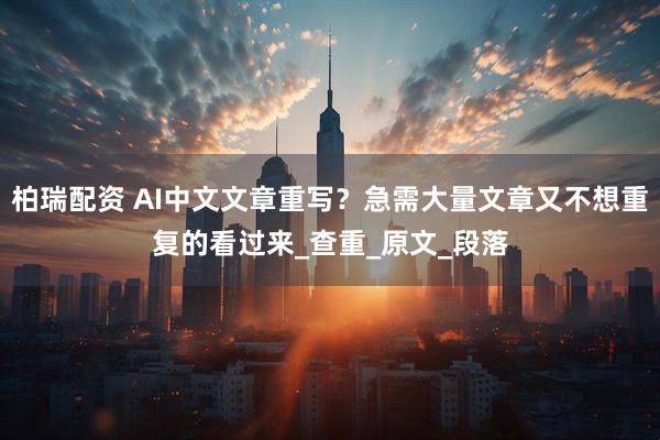 柏瑞配资 AI中文文章重写?急需大量文章又不想重复的看过来_查重_原文_段落
