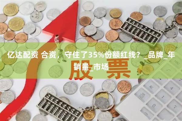 亿达配资 合资，守住了35%份额红线？_品牌_年销量_市场