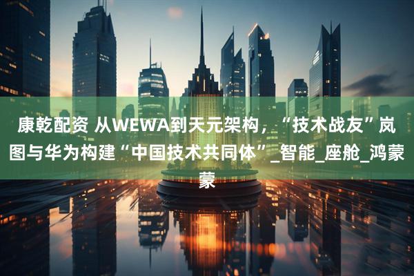 康乾配资 从WEWA到天元架构，“技术战友”岚图与华为构建“中国技术共同体”_智能_座舱_鸿蒙