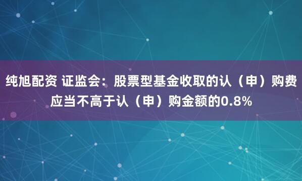 纯旭配资 证监会：股票型基金收取的认（申）购费应当不高于认（申）购金额的0.8%